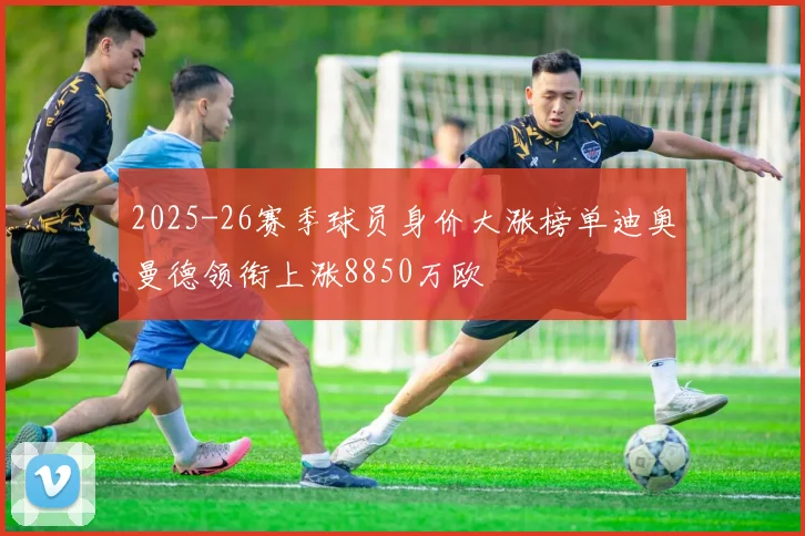 2025-26赛季球员身价大涨榜单迪奥曼德领衔上涨8850万欧