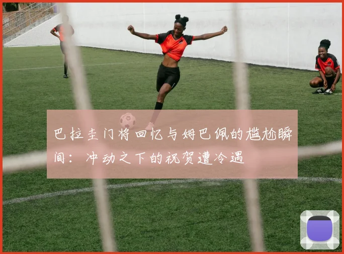 巴拉圭门将回忆与姆巴佩的尴尬瞬间：冲动之下的祝贺遭冷遇