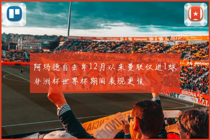 阿玛德自去年12月以来曼联仅进1球非洲杯世界杯期间表现更佳