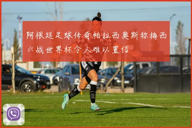 阿根廷足球传奇帕拉西奥斯称梅西六战世界杯令人难以置信