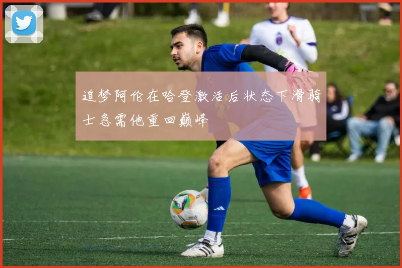 追梦阿伦在哈登激活后状态下滑骑士急需他重回巅峰