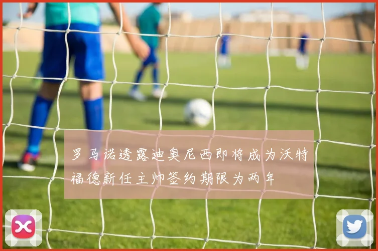 罗马诺透露迪奥尼西即将成为沃特福德新任主帅签约期限为两年