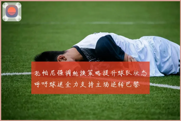 孔帕尼强调轮换策略提升球队状态呼吁球迷全力支持主场逆转巴黎
