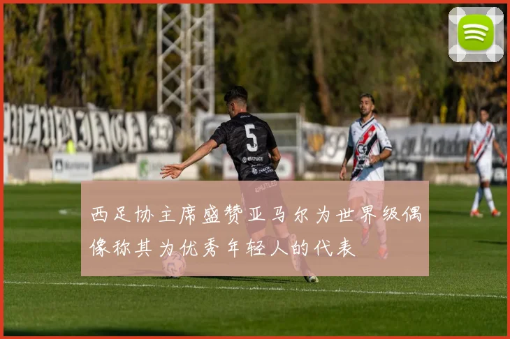 西足协主席盛赞亚马尔为世界级偶像称其为优秀年轻人的代表