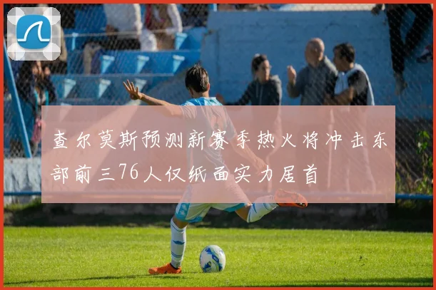 查尔莫斯预测新赛季热火将冲击东部前三76人仅纸面实力居首