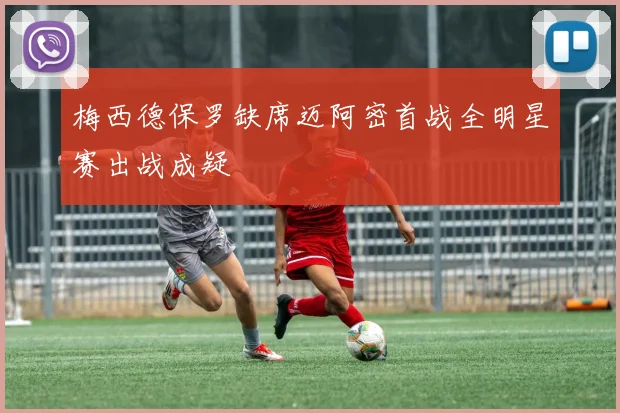 梅西德保罗缺席迈阿密首战全明星赛出战成疑