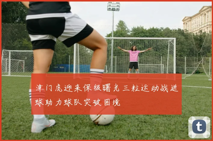 津门虎迎来保级曙光三粒运动战进球助力球队突破困境