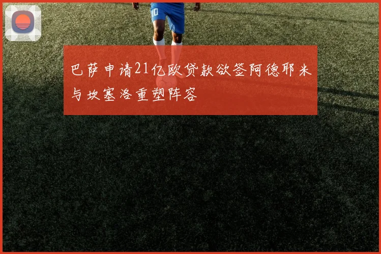 巴萨申请21亿欧贷款欲签阿德耶米与坎塞洛重塑阵容