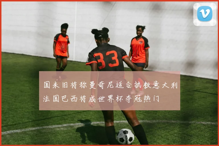 国米旧将称曼奇尼适合执教意大利法国巴西将成世界杯夺冠热门