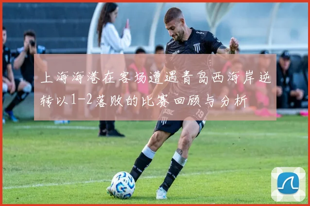 上海海港在客场遭遇青岛西海岸逆转以1-2落败的比赛回顾与分析