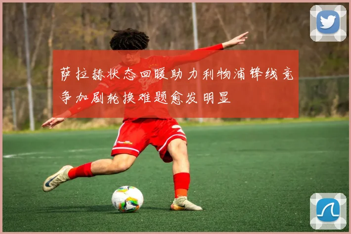萨拉赫状态回暖助力利物浦锋线竞争加剧轮换难题愈发明显