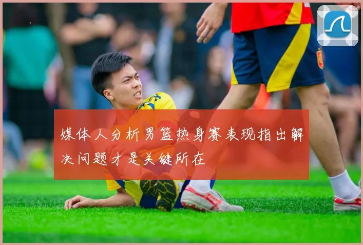 媒体人分析男篮热身赛表现指出解决问题才是关键所在