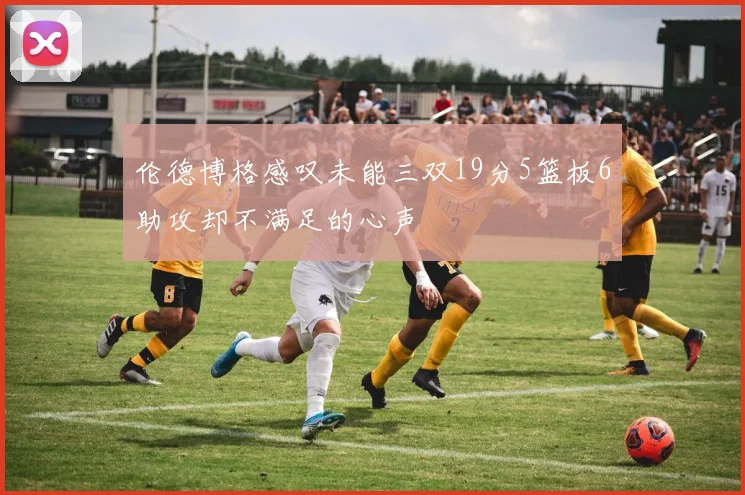伦德博格感叹未能三双19分5篮板6助攻却不满足的心声