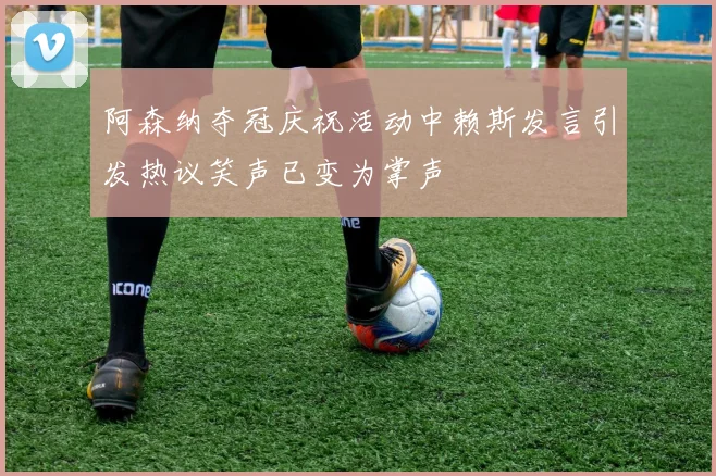 阿森纳夺冠庆祝活动中赖斯发言引发热议笑声已变为掌声