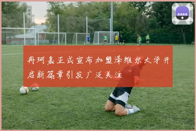 冉珂嘉正式宣布加盟泽维尔大学开启新篇章引发广泛关注
