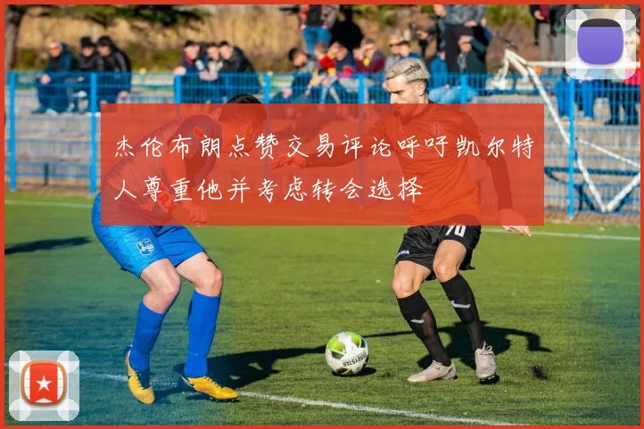 杰伦布朗点赞交易评论呼吁凯尔特人尊重他并考虑转会选择