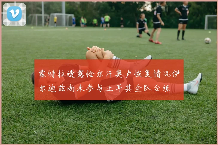 蒙特拉透露恰尔汗奥卢恢复情况伊尔迪兹尚未参与土耳其全队合练