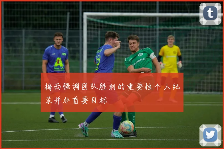 梅西强调团队胜利的重要性个人纪录并非首要目标