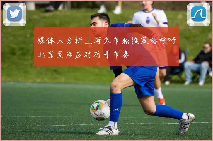 媒体人分析上海末节轮换策略呼吁北京灵活应对对手节奏