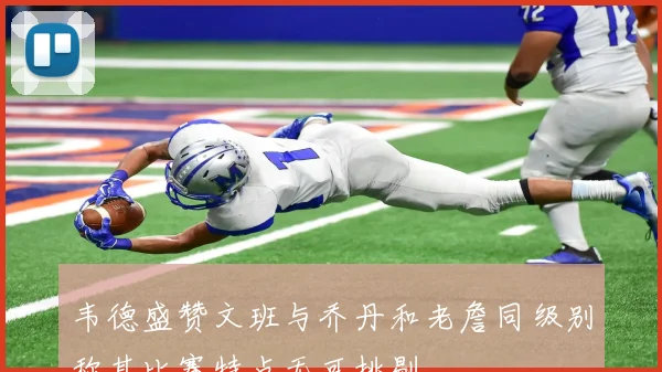韦德盛赞文班与乔丹和老詹同级别称其比赛特点无可挑剔