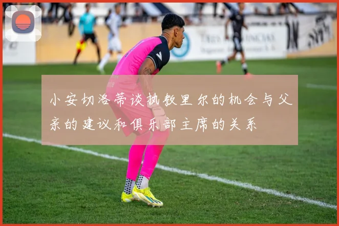 小安切洛蒂谈执教里尔的机会与父亲的建议和俱乐部主席的关系