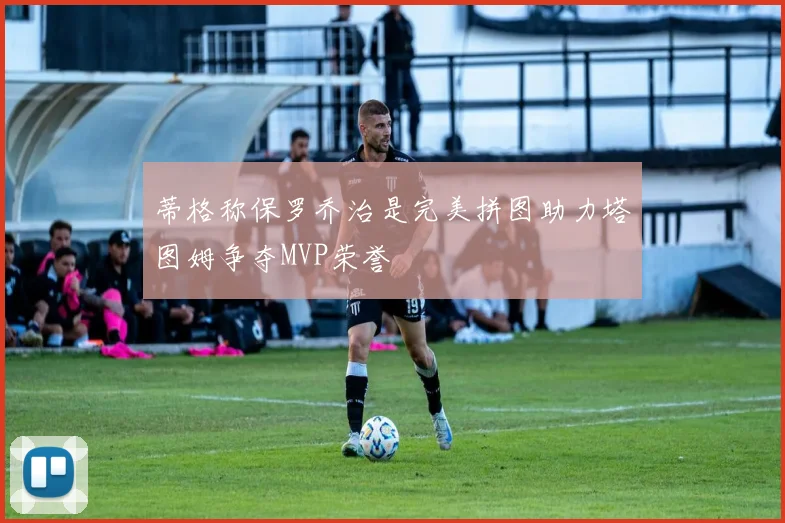蒂格称保罗乔治是完美拼图助力塔图姆争夺MVP荣誉
