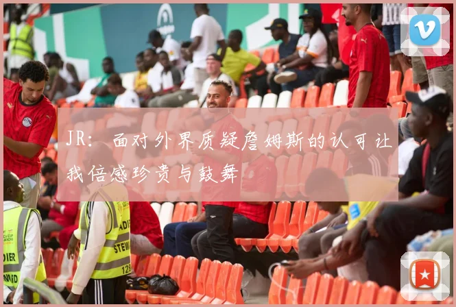 JR：面对外界质疑詹姆斯的认可让我倍感珍贵与鼓舞