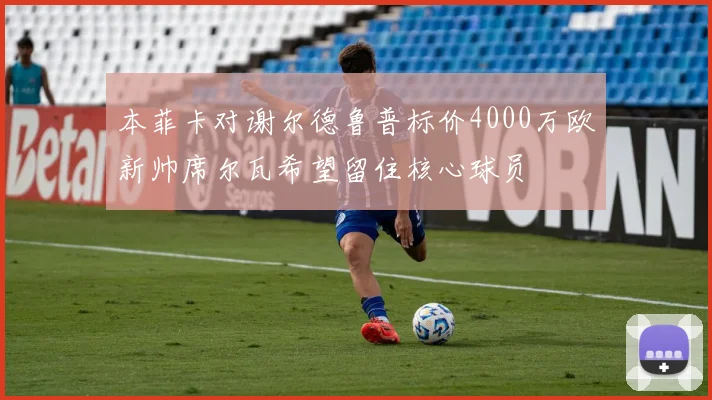 本菲卡对谢尔德鲁普标价4000万欧新帅席尔瓦希望留住核心球员