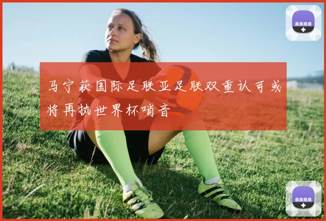 马宁获国际足联亚足联双重认可或将再执世界杯哨音